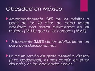 Obesidad en México
 Aproximadamente 24% de los adultos a
partir de los 20 años de edad tienen
obesidad con mayor prevalencia en las
mujeres (28.1%) que en los hombres (18.6%)
 Únicamente 35.8% de los adultos tienen un
peso considerado normal.
 La acumulación de grasa central o visceral
(intra abdominal), es más común en el sur
del país y en las localidades rurales.
 