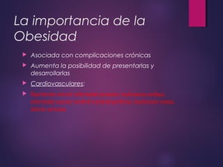 La importancia de la
Obesidad
 Asociada con complicaciones crónicas
 Aumenta la posibilidad de presentarlas y
desarrollarlas
 Cardiovasculares:
 Hipertensión arterial, enfermedad coronaria, insuficiencia cardiaca,
enfermedad vascular cerebral o arterial periférica, insuficiencia venosa,
úlceras varicosas
 