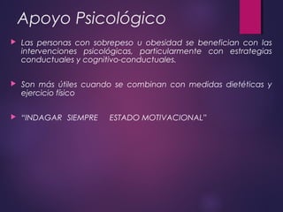 Apoyo Psicológico
 Las personas con sobrepeso u obesidad se benefician con las
intervenciones psicológicas, particularmente con estrategias
conductuales y cognitivo-conductuales.
 Son más útiles cuando se combinan con medidas dietéticas y
ejercicio físico
 “INDAGAR SIEMPRE ESTADO MOTIVACIONAL”
 