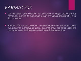 FARMACOS
 Los estudios que evalúan la eficacia a largo plazo de los
fármacos contra la obesidad están limitados al Orlistat y a la
Sibutramina.
 Ambos fármacos parecen moderadamente eficaces para
promover la pérdida de peso; sin embargo, las altas tasas de
abandono de tratamientos limitan su interpretación.
 