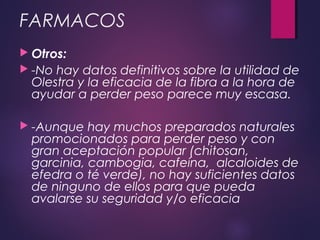 FARMACOS
 Otros:
 -No hay datos definitivos sobre la utilidad de
Olestra y la eficacia de la fibra a la hora de
ayudar a perder peso parece muy escasa.
 -Aunque hay muchos preparados naturales
promocionados para perder peso y con
gran aceptación popular (chitosan,
garcinia, cambogia, cafeína,  alcaloides de
efedra o té verde), no hay suficientes datos
de ninguno de ellos para que pueda
avalarse su seguridad y/o eficacia
 