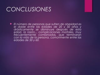CONCLUSIONES
 El número de personas que sufren de obesidad es
el doble entre las edades de 20 y 50 años y
drásticamente se disminuye después de esta
edad, la razón... complicaciones mortales, muy
frecuentemente combinadas, que terminaran
con la vida de la persona, comúnmente entre las
edades de 50 y 60.
 