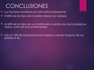 CONCLUSIONES
 Los factores familiares son otro tema interesante:
 El 80% de los hijos de 2 padres obesos son obesos
 el 40% de los hijos de un matrimonio cuando uno de la pareja es
obeso, sufre de esta enfermedad
 solo el 10% de las personas son obesas cuando ninguno de sus
padres lo es.
 
