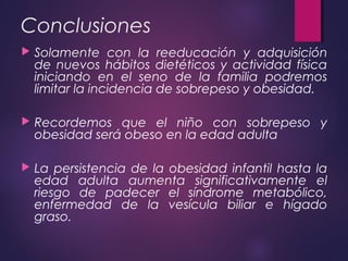 Conclusiones
 Solamente con la reeducación y adquisición
de nuevos hábitos dietéticos y actividad física
iniciando en el seno de la familia podremos
limitar la incidencia de sobrepeso y obesidad.
 Recordemos que el niño con sobrepeso y
obesidad será obeso en la edad adulta
 La persistencia de la obesidad infantil hasta la
edad adulta aumenta significativamente el
riesgo de padecer el síndrome metabólico,
enfermedad de la vesícula biliar e hígado
graso.
 