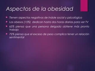 Aspectos de la obesidad
 Tienen aspectos negativos de índole social y psicológico
 Los obesos (15%) dedican hasta dos horas diarias para ver TV
 65% piensa que una persona delgada obtiene más pronto
trabajo
 72% piensa que el exceso de peso complica tener un relación
sentimental
 
