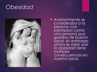 Obesidad
 Anteriormente se
consideraba a la
persona con
sobrepeso como
una persona que
gozaba de buena
salud, sin embargo
ahora se sabe que
la obesidad tiene
múltiples
consecuencias en
nuestra salud.
 