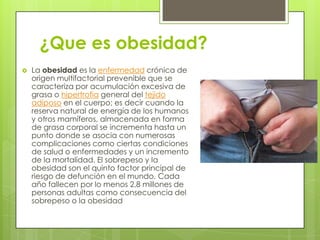 ¿Que es obesidad?
 La obesidad es la enfermedad crónica de
origen multifactorial prevenible que se
caracteriza por acumulación excesiva de
grasa o hipertrofia general del tejido
adiposo en el cuerpo; es decir cuando la
reserva natural de energía de los humanos
y otros mamíferos, almacenada en forma
de grasa corporal se incrementa hasta un
punto donde se asocia con numerosas
complicaciones como ciertas condiciones
de salud o enfermedades y un incremento
de la mortalidad. El sobrepeso y la
obesidad son el quinto factor principal de
riesgo de defunción en el mundo. Cada
año fallecen por lo menos 2,8 millones de
personas adultas como consecuencia del
sobrepeso o la obesidad
 