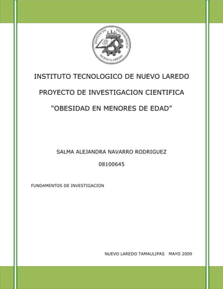 INSTITUTO TECNOLOGICO DE NUEVO LAREDO

   PROYECTO DE INVESTIGACION CIENTIFICA

       “OBESIDAD EN MENORES DE EDAD”




         SALMA ALEJANDRA NAVARRO RODRIGUEZ

                         08100645



FUNDAMENTOS DE INVESTIGACION




                               NUEVO LAREDO TAMAULIPAS   MAYO 2009
 