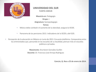 UNIVERSIDAD DEL SUR
PLANTEL CANCUN

•
•
•

Maestría en: Pedagogía
Grupo: J
Asignatura: Sociopedagogía
Temas:
México debe combatir el aumento de la obesidad, asegura la OCDE.
Panorama de las pensiones 2013. Indicadores de la OCDE y del G20.

Percepción de la educación en México en Junio de 2013. Encuesta telefónica. Comparativo entre
los entrevistados que, pensando en las escuelas de su localidad, piensan más en escuelas
públicas o privadas.
Maestrante: Ana Karen González Guillén
Docente: Dr. Francisco José Arroyo Rodríguez

Cancún, Q. Roo a 25 de enero de 2014.

 