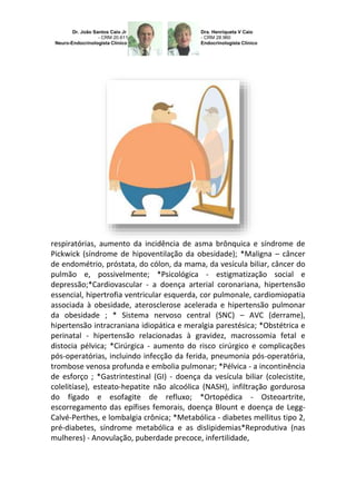 respiratórias, aumento da incidência de asma brônquica e síndrome de
Pickwick (síndrome de hipoventilação da obesidade); *Maligna – câncer
de endométrio, próstata, do cólon, da mama, da vesícula biliar, câncer do
pulmão e, possivelmente; *Psicológica - estigmatização social e
depressão;*Cardiovascular - a doença arterial coronariana, hipertensão
essencial, hipertrofia ventricular esquerda, cor pulmonale, cardiomiopatia
associada à obesidade, aterosclerose acelerada e hipertensão pulmonar
da obesidade ; * Sistema nervoso central (SNC) – AVC (derrame),
hipertensão intracraniana idiopática e meralgia parestésica; *Obstétrica e
perinatal - hipertensão relacionadas à gravidez, macrossomia fetal e
distocia pélvica; *Cirúrgica - aumento do risco cirúrgico e complicações
pós-operatórias, incluindo infecção da ferida, pneumonia pós-operatória,
trombose venosa profunda e embolia pulmonar; *Pélvica - a incontinência
de esforço ; *Gastrintestinal (GI) - doença da vesícula biliar (colecistite,
colelitíase), esteato-hepatite não alcoólica (NASH), infiltração gordurosa
do fígado e esofagite de refluxo; *Ortopédica - Osteoartrite,
escorregamento das epífises femorais, doença Blount e doença de LeggCalvé-Perthes, e lombalgia crônica; *Metabólica - diabetes mellitus tipo 2,
pré-diabetes, síndrome metabólica e as dislipidemias*Reprodutiva (nas
mulheres) - Anovulação, puberdade precoce, infertilidade,

 
