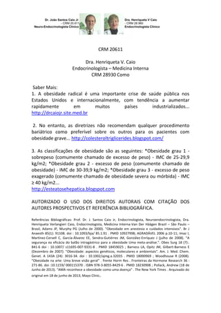 CRM 20611
Dra. Henriqueta V. Caio
Endocrinologista – Medicina Interna
CRM 28930 Como
Saber Mais:
1. A obesidade radical é uma importante crise de saúde pública nos
Estados Unidos e internacionalmente, com tendência a aumentar
rapidamente
em
muitos
países
industrializados...
http://drcaiojr.site.med.br
2. No entanto, as diretrizes não recomendam qualquer procedimento
bariátrico como preferível sobre os outros para os pacientes com
obesidade grave... http://colesteroltriglicerides.blogspot.com/
3. As classificações de obesidade são as seguintes: *Obesidade grau 1 sobrepeso (comumente chamado de excesso de peso) - IMC de 25-29,9
kg/m2; *Obesidade grau 2 - excesso de peso (comumente chamado de
obesidade) - IMC de 30-39,9 kg/m2; *Obesidade grau 3 - excesso de peso
exagerado (comumente chamado de obesidade severa ou mórbida) - IMC
≥ 40 kg/m2...
http://esteatosehepatica.blogspot.com
AUTORIZADO O USO DOS DIREITOS AUTORAIS COM CITAÇÃO DOS
AUTORES PROSPECTIVOS ET REFERÊNCIA BIBLIOGRÁFICA.
Referências Bibliográficas: Prof. Dr. J. Santos Caio Jr, Endocrinologista, Neuroendocrinologista, Dra.
Henriqueta Verlangieri Caio, Endocrinologista, Medicina Interna-Van Der Häägen Brazil – São Paulo –
Brasil, Adams JP, Murphy PG (Julho de 2000). "Obesidade em anestesia e cuidados intensivos". Br J
Anaesth 85(1): 91108. doi : 10.1093/bja/ 85.1.91 . PMID 10927998; AGRADÁVEL 2006 p.10-11; Imaz I,
Martínez-Cervell C, García-Álvarez EE, Sendra-Gutiérrez JM, González-Enríquez J (julho de 2008). "A
segurança ea eficácia do balão intragástrico para a obesidade Uma meta-análise.". Obes Surg 18 (7):.
841-6 doi : 10.1007/ s11695-007-9331-8 . PMID 18459025 ; Barness LA, Opitz JM, Gilbert-Barness E
(Dezembro de 2007). "Obesidade: aspectos genéticos, moleculares e ambientais". Am. J. Med. Chem.
Genet. A 143A (24): 3016-34. doi : 10.1002/ajmg.a.32035 . PMID 18000969 ; Woodhouse R (2008).
"Obesidade na arte: Uma breve visão geral" . frente Horm Res . Fronteiras da Hormone Research 36 :
271-86. doi :10.1159/ 000115370 . ISBN 978-3-8055-8429-6 . PMID 18230908 ; Pollack, Andrew (18 de
Junho de 2013). "AMA reconhece a obesidade como uma doença" . The New York Times . Arquivado do
original em 18 de junho de 2013; Mayo Clinic.

 
