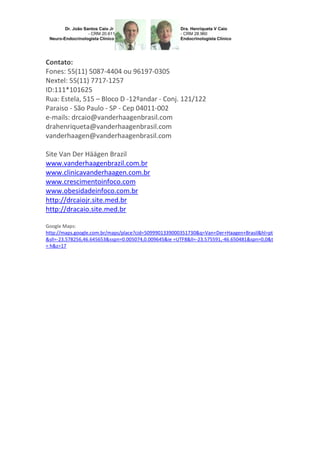 Contato:
Fones: 55(11) 5087-4404 ou 96197-0305
Nextel: 55(11) 7717-1257
ID:111*101625
Rua: Estela, 515 – Bloco D -12ºandar - Conj. 121/122
Paraiso - São Paulo - SP - Cep 04011-002
e-mails: drcaio@vanderhaagenbrasil.com
drahenriqueta@vanderhaagenbrasil.com
vanderhaagen@vanderhaagenbrasil.com
Site Van Der Häägen Brazil
www.vanderhaagenbrazil.com.br
www.clinicavanderhaagen.com.br
www.crescimentoinfoco.com
www.obesidadeinfoco.com.br
http://drcaiojr.site.med.br
http://dracaio.site.med.br
Google Maps:
http://maps.google.com.br/maps/place?cid=5099901339000351730&q=Van+Der+Haagen+Brasil&hl=pt
&sll=-23.578256,46.645653&sspn=0.005074,0.009645&ie =UTF8&ll=-23.575591,-46.650481&spn=0,0&t
= h&z=17

 