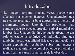 Introducción
    La imagen corporal muchas veces puede verse
    afectada por muchos factores. Una alteración que
    trae como resultado la baja autoestima e incluso el
    aislamiento social. Uno de los problemas más
    comunes que se pueden apreciar a nivel mundial es
    la obesidad. Una condición que puede afectar no tan
    solo el estado psicológico del individuo sino que
    también nuestra estabilidad física. A continuación se
    estará exponiendo resultados sobre una encuesta
    realizada aleatoriamente con el objetivo principal de
    identificar las causas principales de la obesidad.
 