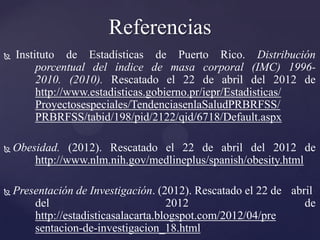 Referencias
   Instituto de Estadísticas de Puerto Rico. Distribución
         porcentual del índice de masa corporal (IMC) 1996-
         2010. (2010). Rescatado el 22 de abril del 2012 de
         http://www.estadisticas.gobierno.pr/iepr/Estadisticas/
         Proyectosespeciales/TendenciasenlaSaludPRBRFSS/
         PRBRFSS/tabid/198/pid/2122/qid/6718/Default.aspx

   Obesidad. (2012). Rescatado el 22 de abril del 2012 de
        http://www.nlm.nih.gov/medlineplus/spanish/obesity.html

   Presentación de Investigación. (2012). Rescatado el 22 de abril
        del                           2012                       de
        http://estadisticasalacarta.blogspot.com/2012/04/pre
        sentacion-de-investigacion_18.html
 