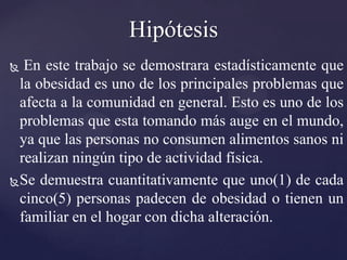 Hipótesis
  En este trabajo se demostrara estadísticamente que
  la obesidad es uno de los principales problemas que
  afecta a la comunidad en general. Esto es uno de los
  problemas que esta tomando más auge en el mundo,
  ya que las personas no consumen alimentos sanos ni
  realizan ningún tipo de actividad física.
 Se demuestra cuantitativamente que uno(1) de cada
  cinco(5) personas padecen de obesidad o tienen un
  familiar en el hogar con dicha alteración.
 