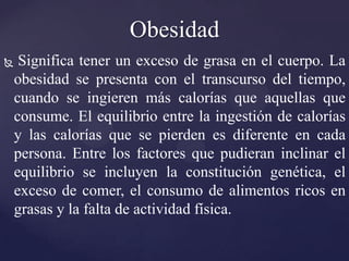 Obesidad
    Significa tener un exceso de grasa en el cuerpo. La
    obesidad se presenta con el transcurso del tiempo,
    cuando se ingieren más calorías que aquellas que
    consume. El equilibrio entre la ingestión de calorías
    y las calorías que se pierden es diferente en cada
    persona. Entre los factores que pudieran inclinar el
    equilibrio se incluyen la constitución genética, el
    exceso de comer, el consumo de alimentos ricos en
    grasas y la falta de actividad física.
 