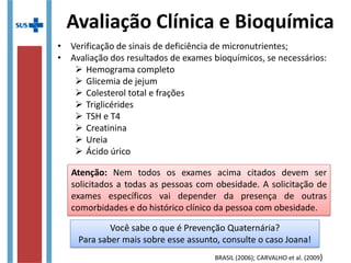 Avaliação Clínica e Bioquímica
• Verificação de sinais de deficiência de micronutrientes;
• Avaliação dos resultados de exames bioquímicos, se necessários:
 Hemograma completo
 Glicemia de jejum
 Colesterol total e frações
 Triglicérides
 TSH e T4
 Creatinina
 Ureia
 Ácido úrico
BRASIL (2006); CARVALHO et al. (2009)
Atenção: Nem todos os exames acima citados devem ser
solicitados a todas as pessoas com obesidade. A solicitação de
exames específicos vai depender da presença de outras
comorbidades e do histórico clínico da pessoa com obesidade.
Atenção: Nem todos os exames acima citados devem ser
solicitados a todas as pessoas com obesidade. A solicitação de
exames específicos vai depender da presença de outras
comorbidades e do histórico clínico da pessoa com obesidade.
Você sabe o que é Prevenção Quaternária?
Para saber mais sobre esse assunto, consulte o caso Joana!
Você sabe o que é Prevenção Quaternária?
Para saber mais sobre esse assunto, consulte o caso Joana!
 