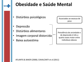 Obesidade e Saúde Mental
• Distúrbios psicológicos
• Depressão
• Distúrbios alimentares
• Imagem corporal distorcida
• Baixa autoestima
Associados ao excesso de
peso
Prevalência de ansiedade e
de depressão é três a
quatro vezes maior entre
indivíduos obesos
ATLANTIS & BAKER (2008); CAVALCANTI et al (2011)
 