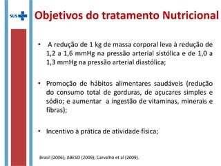 Objetivos do tratamento Nutricional
• A redução de 1 kg de massa corporal leva à redução de
1,2 a 1,6 mmHg na pressão arterial sistólica e de 1,0 a
1,3 mmHg na pressão arterial diastólica;
• Promoção de hábitos alimentares saudáveis (redução
do consumo total de gorduras, de açucares simples e
sódio; e aumentar a ingestão de vitaminas, minerais e
fibras);
• Incentivo à prática de atividade física;
Brasil (2006); ABESO (2009); Carvalho et al (2009).
 