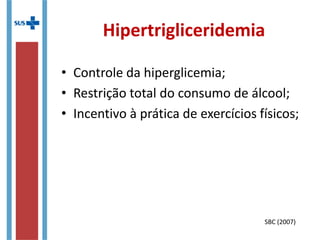 Hipercolesterolemia
• Reduzir o consumo de alimentos fontes de
gorduras saturadas:
– Carnes gordurosas
– Pele de aves
– Leite e derivados integrais;
– Alguns óleos vegetais como de coco e dendê;
• Reduzir o consumo de alimentos ricos em
colesterol:
– Frios e embutidos;
– Frutos do mar
– Pele de aves;
– Leite e derivados integrais;
SBC (2007)
 