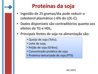 Hipertrigliceridemia
• TERAPÊUTICA NUTRICIONAL
• Dieta hipocalórica Redução ponderal
• Adequação no consumo de carboidratos e
gorduras
Terapia mais eficaz na redução dos
lipídios e das lipoproteínas plasmáticas;
Terapia mais eficaz na redução dos
lipídios e das lipoproteínas plasmáticas;
Indivíduos com níveis muito elevados de
triglicérides devem ingerir no máximo 15% do
VET na forma de gordura
Indivíduos com níveis muito elevados de
triglicérides devem ingerir no máximo 15% do
VET na forma de gordura
Restringir o consumo de açúcares simples a 5%
do VET
Restringir o consumo de açúcares simples a 5%
do VET
SBC (2007)
 