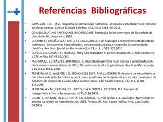 Considerações finais
• Embora o tema abordado seja discutido amplamente,
ainda persistem muitos desafios à prevenção e ao
controle da obesidade e dislipidemias, assim como
de suas complicações em todo o mundo;
• É preciso que o conhecimento se reflita em educação
e ação de modo que a questão seja trabalhada de
forma ampla e resolutiva;
• Para isso a atualização dos profissionais é essencial,
bem como a abordagem multidisciplinar do paciente,
o qual deve ser considerado em seu contexto
biopsicossocialcultural.
 
