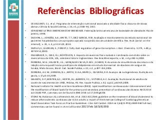 Referências Bibliográficas
• CAVALCANTI, C.L. et al. Programa de intervenção nutricional associado a atividade física: discurso de idosas
obesas. Ciência & Saúde Coletiva, v.16, n5, p 2383-90, 2011.
• CONSENSO LATINO AMERICANO EM OBESIDADE. Federação latino americana de Sociedade de obesidade. Rio de
janeiro, 1998.
• DUCHINI, L.; JORDÃO, A.A.; BRITO, T.T.;DIEZ GARCIA, R.W. Avaliação e monitoramento do estado nutricional de
pacientes hospitalizados: uma proposta apoiada na opinião da comunidade cientifica. Rev. Nutr.[serial on the
internet], v. 23, n. 4, p.513-522,2010.
• DUPLUS,E.; GLORIAN, E.; FOREST,C. fatty Acid regulation of gene transcription. J. Biol. Chemistry. V.275, n.40,p
30749-52,2000.
• FAGHERAZZI, S.; DIAS, R.J.; BORTOLON, E. Impacto do exercício físico isolado e combinado com dieta sobre os
níveis séricos de HDL, LDL, colesterol total e triglicerídeos. Rev Bras Med esporte, v.14, n.4,p.381-6,2008.
• FERREIRA, M.G.; VALENTE, J.G.; GONÇALVES SILVA, R.M.V.; SCHIERI, R. Acurácia da circunferência da cintura e da
relação cintura quadril como preditores de dislipidemia em estudo transversal de doadores de sangue de
Cuiabá, Mato Grosso, Brasil. Cad. Saúde Publica, v.32, n.2, p.307-314,2006.
• FERREIRA, A.V.M.; ERREIRA, N.L.; BRITO, D.A.A.;BISPO,S.; OLIVEIRA, D.R. Avanços da nutrigemônica. Nutrição em
pauta, v.17,p5-10,2009.
• GIGANTE, D.P.;MINTEN,G.C.; HORTA, B.L.;BARROS, F.C.; VICTORIA, G.C. Avaliação Nutricional de adultos da
coorte de nascimentos de 1982, Pelotas, RS. Rev. Saude Publica, v.42, supl.2, p60-69,2008.
• National Institute for Health and Care Excellence (NICE). Lipid modification: cardiovascular risk assessment and
the modification of blood lipids for the primary and secondary prevention of cardiovascular disease. NICE 2014
Jul:CG181 PDF, summary can be found in BMJ 2014 Jul 17;349:g4356
• STONE NJ, Robinson JG, Lichtenstein AH, et al. 2013 ACC/AHA guideline on the treatment of blood cholesterol to
reduce atherosclerotic cardiovascular risk in adults: a report of the American College of Cardiology/American
Heart Association Task Force on Practice Guidelines. J Am Coll Cardiol. 2014 Jul 1;63(25 Pt B):2889-934 full-text,
commentary can be found in J Am Coll Cardiol 2015 Feb 3;65(4):398
 