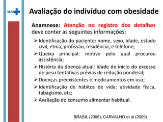 Avaliação do indivíduo com obesidade
Anamnese: Atenção no registro dos detalhes
deve conter as seguintes informações:
Identificação do paciente: nome, sexo, idade, estado
civil, etnia, profissão, residência, e telefone;
Queixa principal: motivo pelo qual procurou
assistência;
História da doença atual: idade de início do excesso
de peso tentativas prévias de redução ponderal;
Doenças preexistentes e medicamentos em uso;
Identificação de hábitos de vida: atividade física,
tabagismo, etc;
Avaliação do consumo alimentar habitual.
BRASIL (2006); CARVALHO et al (2009)
 