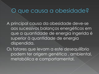 A principal causa da obesidade deve-se
  aos sucessivos balanços energéticos em
  que a quantidade de energia ingerida é
  superior à quantidade de energia
  dispendida.
Os fatores que levam a este desequilíbrio
  podem ter origem genética , ambiental,
  metabólica e comportamental.
 