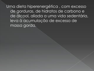Uma dieta hiperenergética , com excesso
 de gorduras, de hidratos de carbono e
 de álcool, aliada a uma vida sedentária,
 leva à acumulação de excesso de
 massa gorda.
 