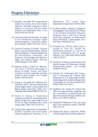 Projeto Diretrizes
Associação Médica Brasileira e Conselho Federal de Medicina
10 Obesidade: Tratamento Dietético
17. Yang MU, Van Itallie TB. Composition of
weight loss during short-term weight
reduction. Metabolic responses of obese
subjects to starvation and low-calorie
ketogenic and nonketogenic diets. J Clin
Invest 1976;58:722-30.
18. Council on Foods and Nutrition. A critique
of low-carbohydrate ketogenic weight
reduction regimens. A review of Dr. Atkins’
diet revolution. JAMA 1973;224:1415-9.
19. National Institutes of Health, National
Heart, Lung and Blood Institute. Obesity
Education Initiative. Clinical Guidelines on
the Identification, Evaluation, and
Treatment of Overweight and Obesity in
Adults: the Evidence Report. Obes Res
1998;6(Suppl 2):51S-209S.
20. Powell JJ, Tucker L, Fisher AG, Wilcox K.
The effects of different percentages of
dietary fat intake, exercise, and calorie
restriction on body composition and body
weight in obese females. Am J Health
Promot 1994;8:442-8.
21. Astrup A, Grunwald GK, Melanson EL,
Saris WH, Hill JO. The role of low-fat diets
in body weight control: a meta-analysis of ad
libitum dietary intervention studies. Int J
ObesRelatMetabDisord2000;24:1545-52.
22. Toubro S, Astrup A. Randomised
comparison of diets for maintaining obese
subject’s weight after major weight loss: ad
lib, low fat, high carbohydrate diet v fixed
energy intake. BMJ 1997;314:29-34.
23. United States Department of Agriculture
(USDA). Nutrition and Your Health.
Dietary Guidelines for Americans. 5th
ed.
Washington, DC: United States
Department of Agriculture (USDA);2000.
24. Yu-Poth S, Zhao G, Etherton T, Naglak M,
Jonnalagadda S, Kris-Etherton PM. Effects
of the National Cholesterol Education
Program’s Step I and Step II dietary
intervention programs on cardiovascular
disease risk factors: a meta-analysis. Am J
Clin Nutr 1999;69:632-46.
25. Schlundt DG, Hill JO, Pope-Cordle J,
Arnold D, Vitrs KL, Katahn M.
Randomized evaluation of a low fat ad
libitum carbohydrate diet for weight
reduction. Int J Obes Relat Metab Disord
1993;17:623-9.
26. Ornish D. Avoiding revascularization with
lifestyle changes: the Multicenter Lifestyle
Demonstration Project. Am J Cardiol
1998;82:72T-6T.
27. Schaefer EJ, Lichtenstein AH, Lamon-
Fava S, McNamara JR, Schaefer MM,
Rasmussen H, et al. Body weight and low-
density lipoprotein cholesterol changes after
consumption of a low-fat ad libitum diet.
JAMA 1995;274:1450-5.
28. Heilbronn LK, Noakes M, Clifton PM.
Effect of energy restriction, weight loss, and
diet composition on plasma lipids and
glucose in patients with type 2 diabetes. Di-
abetes Care 1999;22:889-95.
29. Mustajoki P, Pekkarinen T. Very low energy
diets in the treatment of obesity. Obes Rev
2001;2:61-72.
30. Torgerson JS, Agren L, Sjostrom L. Effects
on body weight of strict or liberal adherence
 