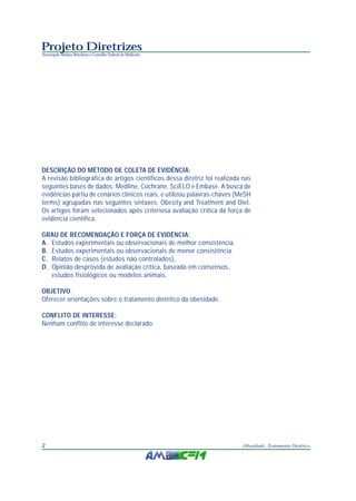 Projeto Diretrizes
Associação Médica Brasileira e Conselho Federal de Medicina
2 Obesidade: Tratamento Dietético
DESCRIÇÃO DO MÉTODO DE COLETA DE EVIDÊNCIA:
A revisão bibliográfica de artigos científicos dessa diretriz foi realizada nas
seguintes bases de dados: Medline, Cochrane, SciELO e Embase. A busca de
evidências partiu de cenários clínicos reais, e utilizou palavras-chaves (MeSH
terms) agrupadas nas seguintes sintaxes: Obesity and Treatment and Diet.
Os artigos foram selecionados após criteriosa avaliação crítica da força de
evidência científica.
GRAU DE RECOMENDAÇÃO E FORÇA DE EVIDÊNCIA:
A. Estudos experimentais ou observacionais de melhor consistência.
B. Estudos experimentais ou observacionais de menor consistência.
C. Relatos de casos (estudos não controlados).
D. Opinião desprovida de avaliação crítica, baseada em consensos,
estudos fisiológicos ou modelos animais.
OBJETIVO:
Oferecer orientações sobre o tratamento dietético da obesidade.
CONFLITO DE INTERESSE:
Nenhum conflito de interesse declarado.
 