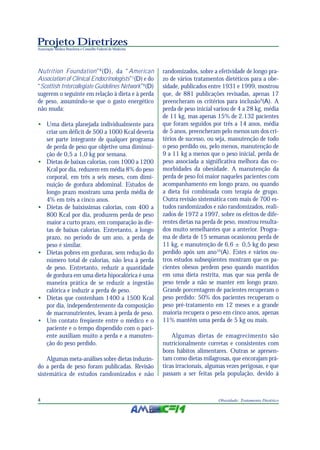 Projeto Diretrizes
Associação Médica Brasileira e Conselho Federal de Medicina
4 Obesidade: Tratamento Dietético
Nutrition Foundation”8
(D), da “American
Association of Clinical Endocrinologists”1
(D) e do
“Scottish Intercollegiate Guidelines Network”6
(D)
sugerem o seguinte em relação à dieta e à perda
de peso, assumindo-se que o gasto energético
não muda:
• Uma dieta planejada individualmente para
criar um déficit de 500 a 1000 Kcal deveria
ser parte integrante de qualquer programa
de perda de peso que objetive uma diminui-
ção de 0,5 a 1,0 kg por semana.
• Dietas de baixas calorias, com 1000 a 1200
Kcal por dia, reduzem em média 8% do peso
corporal, em três a seis meses, com dimi-
nuição de gordura abdominal. Estudos de
longo prazo mostram uma perda média de
4% em três a cinco anos.
• Dietas de baixíssimas calorias, com 400 a
800 Kcal por dia, produzem perda de peso
maior a curto prazo, em comparação às die-
tas de baixas calorias. Entretanto, a longo
prazo, no período de um ano, a perda de
peso é similar.
• Dietas pobres em gorduras, sem redução do
número total de calorias, não leva à perda
de peso. Entretanto, reduzir a quantidade
de gordura em uma dieta hipocalórica é uma
maneira prática de se reduzir a ingestão
calórica e induzir a perda de peso.
• Dietas que contenham 1400 a 1500 Kcal
por dia, independentemente da composição
de macronutrientes, levam à perda de peso.
• Um contato freqüente entre o médico e o
paciente e o tempo dispendido com o paci-
ente auxiliam muito a perda e a manuten-
ção do peso perdido.
Algumas meta-análises sobre dietas induzin-
do a perda de peso foram publicadas. Revisão
sistemática de estudos randomizados e não
randomizados, sobre a efetividade de longo pra-
zo de vários tratamentos dietéticos para a obe-
sidade, publicados entre 1931 e 1999, mostrou
que, de 881 publicações revisadas, apenas 17
preencheram os critérios para inclusão9
(A). A
perda de peso inicial variou de 4 a 28 kg, média
de 11 kg, mas apenas 15% de 2.132 pacientes
que foram seguidos por três a 14 anos, média
de 5 anos, preencheram pelo menos um dos cri-
térios de sucesso, ou seja, manutenção de todo
o peso perdido ou, pelo menos, manutenção de
9 a 11 kg a menos que o peso inicial, perda de
peso associada a significativa melhora das co-
morbidades da obesidade. A manutenção da
perda de peso foi maior naqueles pacientes com
acompanhamento em longo prazo, ou quando
a dieta foi combinada com terapia de grupo.
Outra revisão sistemática com mais de 700 es-
tudos randomizados e não randomizados, reali-
zados de 1972 a 1997, sobre os efeitos de dife-
rentes dietas na perda de peso, mostrou resulta-
dos muito semelhantes que a anterior. Progra-
ma de dieta de 15 semanas ocasionou perda de
11 kg, e manutenção de 6,6 ± 0,5 kg do peso
perdido após um ano10
(A). Estes e vários ou-
tros estudos subseqüentes mostram que os pa-
cientes obesos perdem peso quando mantidos
em uma dieta restrita, mas que sua perda de
peso tende a não se manter em longo prazo.
Grande porcentagem de pacientes recuperam o
peso perdido: 50% dos pacientes recuperam o
peso pré-tratamento em 12 meses e a grande
maioria recupera o peso em cinco anos, apenas
11% mantêm uma perda de 5 kg ou mais.
Algumas dietas de emagrecimento são
nutricionalmente corretas e consistentes com
bons hábitos alimentares. Outras se apresen-
tam como dietas milagrosas, que encorajam prá-
ticas irracionais, algumas vezes perigosas, e que
passam a ser feitas pela população, devido à
 
