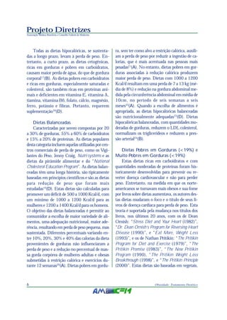 Projeto Diretrizes
Associação Médica Brasileira e Conselho Federal de Medicina
6 Obesidade: Tratamento Dietético
Todas as dietas hipocalóricas, se sustenta-
das a longo prazo, levam à perda de peso. En-
tretanto, a curto prazo, as dietas cetogênicas,
ricas em gorduras e pobres em carboidratos,
causam maior perda de água, do que de gordura
corporal17
(B). As dietas pobres em carboidratos
e ricas em gorduras, especialmente saturadas e
colesterol, são também ricas em proteínas ani-
mais e deficientes em vitamina E, vitamina A,
tiamina, vitamina B6, folato, cálcio, magnésio,
ferro, potássio e fibras. Portanto, requerem
suplementação18
(D).
Dietas Balanceadas
Caracterizadas por serem compostas por 20
a 30% de gorduras, 55% a 60% de carboidratos
e 15% a 20% de proteínas. As dietas populares
desta categoria incluem aquelas utilizadas por cen-
tros comerciais de perda de peso, como os Vigi-
lantes do Peso, Jenny Craig, Nutri-systems e as
dietas da pirâmide alimentar e do “National
Cholesterol Education Program”. As dietas balan-
ceadas têm uma longa história, são tipicamente
baseadas em princípios científicos e são as dietas
para redução de peso que foram mais
estudadas19
(D). Estas dietas são calculadas para
promover um déficit de 500 a 1000 Kcal/d, com
um mínimo de 1000 a 1200 Kcal/d para as
mulheres e 1200 a 1400 Kcal/d para os homens.
O objetivo das dietas balanceadas é permitir ao
consumidor a escolha de maior variedade de ali-
mentos, uma adequação nutricional, maior ade-
rência, resultando em perda de peso pequena, mas
sustentada. Diferentes percentuais variando en-
tre 10%, 20%, 30% e 40% das calorias da dieta
provenientes de gorduras não influenciaram a
perda de peso e a redução no percentual de mas-
sa gorda corpórea de mulheres adultas e obesas
submetidas à restrição calórica e exercícios du-
rante 12 semanas20
(A). Dietas pobres em gordu-
ra, sem ter como alvo a restrição calórica, auxili-
am a perda de peso por reduzir a ingestão de ca-
lorias, que é mais acentuada nas pessoas mais
pesadas21
(A). No entanto, dietas pobres em gor-
duras associadas à redução calórica produzem
maior perda de peso. Dietas com 1000 a 1200
Kcal/d resultam em uma perda de 7 a 13 kg (mé-
dia de 8%) e redução na gordura abdominal me-
dida pela circunferência abdominal em média de
10cm, no período de seis semanas a seis
meses22
(A). Quando a escolha de alimentos é
apropriada, as dietas hipocalóricas balanceadas
são nutricionalmente adequadas23
(D). Dietas
hipocalóricas balanceadas, com quantidades mo-
deradas de gorduras, reduzem o LDL colesterol,
normalizam os triglicerídeos e reduzem a pres-
são arterial24
(B).
Dietas Pobres em Gorduras (<19%) e
Muito Pobres em Gorduras (<19%)
Estas dietas ricas em carboidratos e com
quantidades moderadas de proteínas foram his-
toricamente desenvolvidas para prevenir ou re-
verter doença cardiovascular e não para perder
peso. Entretanto, na medida em que os norte-
americanos se tornavam mais obesos e sua fome
por livros sobre dietas aumentava, os autores des-
tas dietas mudaram o foco e o título de seus li-
vros de doença cardíaca para perda de peso. Esta
teoria é suportada pela mudança nos títulos dos
livros, nos últimos 20 anos, com os de Dean
Ornish: “Stress Diet and Your Heart (1982)”,
“Dr. Dean Ornish’s Program for Reversing Heart
Disease (1990)”, e “Eat More, Weight Less
(1993)”, e os de Nathan Pritikin: “The Pritikin
Program for Diet and Exercise (1979)”, “The
Pritikin Promise (1983)”, “The New Pritikin
Program (1990), “The Pritikin Weight Loss
Breakthrough (1998)”, e “The Pritikin Principle
(2000)”. Estas dietas são baseadas em vegetais,
 