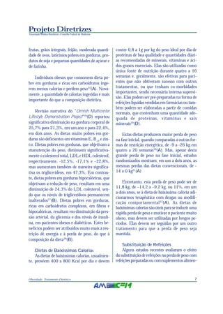 7Obesidade: Tratamento Dietético
Projeto Diretrizes
Associação Médica Brasileira e Conselho Federal de Medicina
frutas, grãos integrais, feijão, moderada quanti-
dade de ovos, laticínios pobres em gorduras, pro-
dutos de soja e pequenas quantidades de açúcar e
de farinha.
Indivíduos obesos que consomem dieta po-
bre em gorduras e ricas em carboidratos inge-
rem menos calorias e perdem peso25
(A). Nova-
mente, a quantidade de calorias ingeridas é mais
importante do que a composição dietética.
Revisão narrativa do “Ornish Multicenter
Lifestyle Demonstration Project”26
(D) reportou
significativa diminuição na gordura corporal de
25,7% para 21,3%, em um ano e para 22,4%,
em dois anos. As dietas muito pobres em gor-
duras são deficientes em vitaminas E, B12
e zin-
co. Dietas pobres em gorduras, que objetivam a
manutenção do peso, diminuem significativa-
mente o colesterol total, LDL e HDL colesterol,
respectivamente, -12,5%, -17,1% e –22,8%,
mas aumentam também de maneira significa-
tiva os triglicerídeos, em 47,3%. Em contras-
te, dietas pobres em gorduras hipocalóricas, que
objetivam a redução de peso, resultam em uma
diminuição de 24,3% do LDL colesterol, sen-
do que os níveis de triglicerídeos permanecem
inalterados27
(B). Dietas pobres em gorduras,
ricas em carboidratos complexos, em fibras e
hipocalóricas, resultam em diminuição da pres-
são arterial, da glicemia e dos níveis de insuli-
na, em pacientes obesos e diabéticos. Estes be-
nefícios podem ser atribuídos muito mais à res-
trição de energia e à perda de peso, do que à
composição da dieta28
(B).
Dietas de Baixíssimas Calorias
As dietas de baixíssimas calorias, usualmen-
te, provêem 400 a 800 Kcal por dia e devem
conter 0,8 a 1g por kg do peso ideal por dia de
proteínas de boa qualidade e quantidades diári-
as recomendadas de minerais, vitaminas e áci-
dos graxos essenciais. Elas são utilizadas como
única fonte de nutrição durante quatro a 16
semanas e, geralmente, são efetivas para paci-
entes que não obtiveram sucesso com outros
tratamentos, ou que tenham co-morbidades
importantes, sendo necessária intensa supervi-
são. Elas podem ser pré-preparadas na forma de
refeições líquidas vendidas em farmácias ou tam-
bém podem ser elaboradas a partir de comidas
normais, que contenham uma quantidade ade-
quada de proteínas, vitaminas e sais
minerais29
(D).
Estas dietas produzem maior perda de peso
na fase inicial, quando comparadas a outras for-
mas de restrição energética, de -9 a -26 kg em
quatro a 20 semanas30
(A). Mas, apesar desta
grande perda de peso na fase inicial, estudos
randomizados mostram, em um a dois anos, as
mesmas perdas das dietas convencionais, de -
14 a 0 kg31
(A)
Entretanto, esta perda de peso pode ser de
11,8 kg, de –14,2 a –9,2 kg, ou 11%, em um
a dois anos, se à dieta de baixíssima caloria adi-
cionarmos terapêutica com drogas ou modifi-
cação comportamental32
(A). As dietas de
baixíssimas calorias são úteis para se induzir uma
rápida perda de peso e motivar o paciente muito
obeso, mas devem ser utilizadas por longos pe-
ríodos. Elas devem ser seguidas por um outro
tratamento para que a perda de peso seja
mantida.
Substituição de Refeições
Alguns estudos recentes avaliaram o efeito
da substituição de refeições na perda de peso com
refeições preparadas ou com suplementos alimen-
 