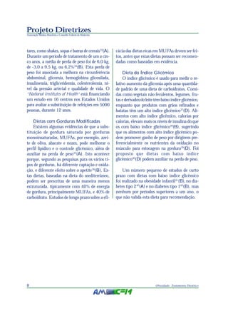 Projeto Diretrizes
Associação Médica Brasileira e Conselho Federal de Medicina
8 Obesidade: Tratamento Dietético
tares, como shakes, sopas e barras de cereais33
(A).
Durante um período de tratamento de um a cin-
co anos, a média de perda de peso foi de 6,0 kg,
de -3,0 a 9,5 kg, ou 6,2%34
(B). Esta perda de
peso foi associada a melhora na circunferência
abdominal, glicemia, hemoglobina glicosilada,
insulinemia, trigliceridemia, colesterolemia, ní-
vel da pressão arterial e qualidade de vida. O
“National Institutes of Health” está financiando
um estudo em 16 centros nos Estados Unidos
para avaliar a substituição de refeições em 5000
pessoas, durante 12 anos.
Dietas com Gorduras Modificadas
Existem algumas evidências de que a subs-
tituição de gordura saturada por gorduras
monoinsaturadas, MUFAs, por exemplo, azei-
te de oliva, abacate e nozes, pode melhorar o
perfil lipídico e o controle glicêmico, além de
auxiliar na perda de peso35
(A). Isto acontece
porque, segundo as pesquisas para os vários ti-
pos de gorduras, há diferente captação e oxida-
ção, e diferente efeito sobre o apetite36
(B). Es-
tas dietas, baseadas na dieta do mediterrâneo,
podem ser prescritas de uma maneira menos
estruturada, tipicamente com 40% de energia
de gordura, principalmente MUFAs, e 40% de
carboidrato. Estudos de longo prazo sobre a efi-
cácia das dietas ricas em MUFAs devem ser fei-
tos, antes que estas dietas possam ser recomen-
dadas como baseadas em evidência.
Dieta do Índice Glicêmico
O índice glicêmico é usado para medir o re-
lativo aumento da glicemia após uma quantida-
de padrão de uma dieta de carboidratos. Comi-
das como vegetais não feculentos, legumes, fru-
tas e derivados do leite têm baixo índice glicêmico,
enquanto que produtos com grãos refinados e
batatas têm um alto índice glicêmico37
(D). Ali-
mentos com alto índice glicêmico, calorias por
calorias, elevam mais os níveis de insulina do que
os com baixo índice glicêmico38
(B), sugerindo
que os alimentos com alto índice glicêmico po-
dem promover ganho de peso por dirigirem pre-
ferencialmente os nutrientes da oxidação no
músculo para estocagem na gordura39
(D). Foi
proposto que dietas com baixo índice
glicêmico40
(D) podem auxiliar na perda de peso.
Um número pequeno de estudos de curto
prazo com dietas com baixo índice glicêmico
foi realizado na obesidade infantil41
(B),no dia-
betes tipo 242
(A) e no diabetes tipo 143
(B), mas
nenhum por períodos superiores a um ano, o
que não valida esta dieta para recomendação.
 