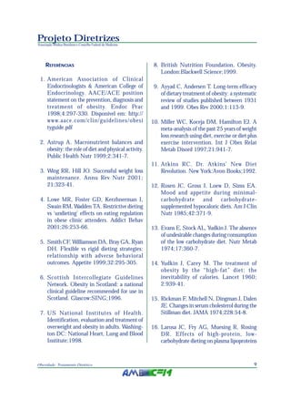 9Obesidade: Tratamento Dietético
Projeto Diretrizes
Associação Médica Brasileira e Conselho Federal de Medicina
REFERÊNCIAS
1. American Association of Clinical
Endocrinologists & American College of
Endocrinology. AACE/ACE position
statement on the prevention, diagnosis and
treatment of obesity. Endoc Prac
1998;4:297-330. Disponível em: http://
www.aace.com/clin/guidelines/obesi
tyguide.pdf
2. Astrup A. Macronutrient balances and
obesity: the role of diet and physical activity.
Public Health Nutr 1999;2:341-7.
3. Wing RR, Hill JO. Successful weight loss
maintenance. Annu Rev Nutr 2001;
21:323-41.
4. Lowe MR, Foster GD, Kerzhnerman I,
Swain RM, Wadden TA. Restrictive dieting
vs ‘undieting’ effects on eating regulation
in obese clinic attenders. Addict Behav
2001;26:253-66.
5. Smith CF, Williamson DA, Bray GA, Ryan
DH. Flexible vs rigid dieting strategies:
relationship with adverse behavioral
outcomes. Appetite 1999;32:295-305.
6. Scottish Intercollegiate Guidelines
Network. Obesity in Scotland: a national
clinical guideline recommended for use in
Scotland. Glascow:SING;1996.
7. US National Institutes of Health.
Identification, evaluation and treatment of
overweight and obesity in adults. Washing-
ton DC: National Heart, Lung and Blood
Institute;1998.
8. British Nutrition Foundation. Obesity.
London:Blackwell Science;1999.
9. Ayyad C, Andersen T. Long-term efficacy
of dietary treatment of obesity: a systematic
review of studies published between 1931
and 1999. Obes Rev 2000;1:113-9.
10. Miller WC, Koceja DM, Hamilton EJ. A
meta-analysis of the past 25 years of weight
loss research using diet, exercise or diet plus
exercise intervention. Int J Obes Relat
Metab Disord 1997;21:941-7.
11. Atkins RC. Dr. Atkins’ New Diet
Revolution. New York:Avon Books;1992.
12. Rosen JC, Gross J, Loew D, Sims EA.
Mood and appetite during minimal-
carbohydrate and carbohydrate-
supplemented hypocaloric diets. Am J Clin
Nutr 1985;42:371-9.
13. Evans E, Stock AL, Yudkin J. The absence
of undesirable changes during consumption
of the low carbohydrate diet. Nutr Metab
1974;17:360-7.
14. Yudkin J, Carey M. The treatment of
obesity by the “high-fat” diet: the
inevitability of calories. Lancet 1960;
2:939-41.
15. Rickman F, Mitchell N, Dingman J, Dalen
JE. Changes in serum cholesterol during the
Stillman diet. JAMA 1974;228:54-8.
16. Larosa JC, Fry AG, Muesing R, Rosing
DR. Effects of high-protein, low-
carbohydrate dieting on plasma lipoproteins
 