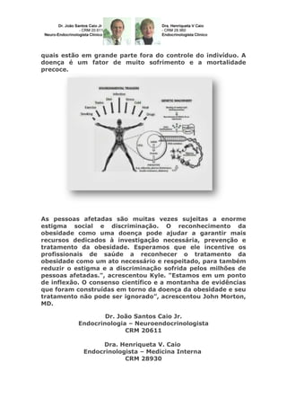 quais estão em grande parte fora do controle do indivíduo. A
doença é um fator de muito sofrimento e a mortalidade
precoce.

As pessoas afetadas são muitas vezes sujeitas a enorme
estigma social e discriminação. O reconhecimento da
obesidade como uma doença pode ajudar a garantir mais
recursos dedicados à investigação necessária, prevenção e
tratamento da obesidade. Esperamos que ele incentive os
profissionais de saúde a reconhecer o tratamento da
obesidade como um ato necessário e respeitado, para também
reduzir o estigma e a discriminação sofrida pelos milhões de
pessoas afetadas.", acrescentou Kyle. "Estamos em um ponto
de inflexão. O consenso científico e a montanha de evidências
que foram construídas em torno da doença da obesidade e seu
tratamento não pode ser ignorado”, acrescentou John Morton,
MD.
Dr. João Santos Caio Jr.
Endocrinologia – Neuroendocrinologista
CRM 20611
Dra. Henriqueta V. Caio
Endocrinologista – Medicina Interna
CRM 28930

 