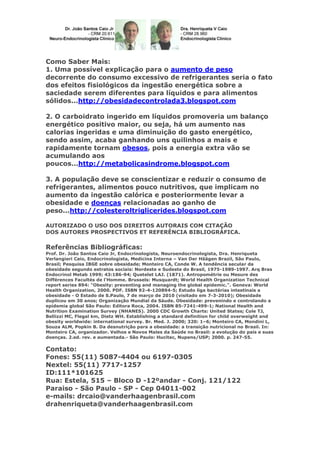 Como Saber Mais:
1. Uma possível explicação para o aumento de peso
decorrente do consumo excessivo de refrigerantes seria o fato
dos efeitos fisiológicos da ingestão energética sobre a
saciedade serem diferentes para líquidos e para alimentos
sólidos...http://obesidadecontrolada3.blogspot.com
2. O carboidrato ingerido em líquidos promoveria um balanço
energético positivo maior, ou seja, há um aumento nas
calorias ingeridas e uma diminuição do gasto energético,
sendo assim, acaba ganhando uns quilinhos a mais e
rapidamente tornam obesos, pois a energia extra vão se
acumulando aos
poucos...http://metabolicasindrome.blogspot.com
3. A população deve se conscientizar e reduzir o consumo de
refrigerantes, alimentos pouco nutritivos, que implicam no
aumento da ingestão calórica e posteriormente levar a
obesidade e doenças relacionadas ao ganho de
peso...http://colesteroltriglicerides.blogspot.com
AUTORIZADO O USO DOS DIREITOS AUTORAIS COM CITAÇÃO
DOS AUTORES PROSPECTIVOS ET REFERÊNCIA BIBLIOGRÁFICA.

Referências Bibliográficas:
Prof. Dr. João Santos Caio Jr, Endocrinologista, Neuroendocrinologista, Dra. Henriqueta
Verlangieri Caio, Endocrinologista, Medicina Interna – Van Der Häägen Brazil, São Paulo,
Brasil; Pesquisa IBGE sobre obesidade; Monteiro CA, Conde W. A tendência secular da
obesidade segundo estratos sociais: Nordeste e Sudeste do Brasil, 1975-1989-1997. Arq Bras
Endocrinol Metab 1999; 43:186-94; Quetelet LAJ. (1871). Antropométrie ou Mesure des
Différences Facultés de l'Homme. Brussels: Musquardt; World Health Organization Technical
report series 894: "Obesity: preventing and managing the global epidemic.". Geneva: World
Health Organization, 2000. PDF. ISBN 92-4-120894-5; Estudo liga bactérias intestinais a
obesidade - O Estado de S.Paulo, 7 de março de 2010 (visitado em 7-3-2010); Obesidade
duplicou em 30 anos; Organização Mundial da Sáude. Obesidade: prevenindo e controlando a
epidemia global São Paulo: Editora Roca, 2004. ISBN 85-7241-499-1; National Health and
Nutrition Examination Survey (NHANES). 2000 CDC Growth Charts: United States; Cole TJ,
Bellizzi MC, Flegal km, Dietz WH. Establishing a standard definition for child overweight and
obesity worldwide: international survey. Br. Med. J. 2000; 320: 1–6; Monteiro CA, Mondini L,
Souza ALM, Popkin B. Da desnutrição para a obesidade: a transição nutricional no Brasil. In:
Monteiro CA, organizador. Velhos e Novos Males da Saúde no Brasil: a evolução do país e suas
doenças. 2.ed. rev. e aumentada.- São Paulo: Hucitec, Nupens/USP; 2000. p. 247-55.

Contato:
Fones: 55(11) 5087-4404 ou 6197-0305
Nextel: 55(11) 7717-1257
ID:111*101625
Rua: Estela, 515 – Bloco D -12ºandar - Conj. 121/122
Paraiso - São Paulo - SP - Cep 04011-002
e-mails: drcaio@vanderhaagenbrasil.com
drahenriqueta@vanderhaagenbrasil.com

 