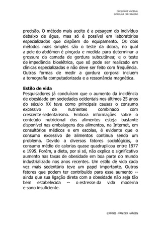 OBESIDADE VISCERAL
                                                  GORDURA EM EXAGERO




precisão. O método mais aceito é a pesagem do indivíduo
debaixo de água, mas só é possível em laboratórios
especializados que dispõem do equipamento. Os dois
métodos mais simples são o teste da dobra, no qual
a pele do abdômen é pinçada e medida para determinar a
grossura da camada de gordura subcutânea; e o teste
de impedância bioelétrica, que só pode ser realizado em
clínicas especializadas e não deve ser feito com frequência.
Outras formas de medir a gordura corporal incluem
a tomografia computadorizada e a ressonância magnética.

Estilo de vida
Pesquisadores já concluíram que o aumento da incidência
de obesidade em sociedades ocidentais nos últimos 25 anos
do século XX teve como principais causas o consumo
excessivo       de     nutrientes      combinado          com
crescente sedentarismo. Embora informações sobre o
conteúdo nutricional dos alimentos esteja bastante
disponível nas embalagens dos alimentos, na Internet, em
consultórios médicos e em escolas, é evidente que o
consumo excessivo de alimentos continua sendo um
problema. Devido a diversos fatores sociológicos, o
consumo médio de calorias quase quadruplicou entre 1977
e 1995. Porém, a dieta, por si só, não explica o significativo
aumento nas taxas de obesidade em boa parte do mundo
industrializado nos anos recentes. Um estilo de vida cada
vez mais sedentário teve um papel importante. Outros
fatores que podem ter contribuído para esse aumento --
ainda que sua ligação direta com a obesidade não seja tão
bem estabelecida -- o estresse da vida moderna
e sono insuficiente.




                                             ©MMXII - VAN DER HÄÄGEN
 