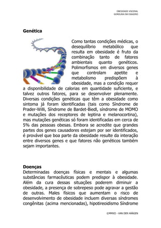 OBESIDADE VISCERAL
                                                GORDURA EM EXAGERO




Genética

                         Como tantas condições médicas, o
                         desequilíbrio    metabólico    que
                         resulta em obesidade é fruto da
                         combinação tanto de fatores
                         ambientais    quanto     genéticos.
                         Polimorfismos em diversos genes
                         que     controlam      apetite   e
                         metabolismo       predispõem     à
                         obesidade, mas a condição requer
a disponibilidade de calorias em quantidade suficiente, e
talvez outros fatores, para se desenvolver plenamente.
Diversas condições genéticas que têm a obesidade como
sintoma já foram identificadas (tais como Síndrome de
Prader-Willi, Síndrome de Bardet-Biedl, síndrome de MOMO
e mutações dos receptores de leptina e melanocortina),
mas mutações genéticas só foram identificadas em cerca de
5% das pessoas obesas. Embora se acredite que grandes
partes dos genes causadores estejam por ser identificados,
é provável que boa parte da obesidade resulte da interação
entre diversos genes e que fatores não genéticos também
sejam importantes.



Doenças
Determinadas doenças físicas e mentais e algumas
substâncias farmacêuticas podem predispor à obesidade.
Além da cura dessas situações poderem diminuir a
obesidade, a presença de sobrepeso pode agravar a gestão
de outras. Males físicos que aumentam o risco de
desenvolvimento de obesidade incluem diversas síndromes
congênitas (acima mencionadas), hipotireoidismo Síndrome

                                           ©MMXII - VAN DER HÄÄGEN
 