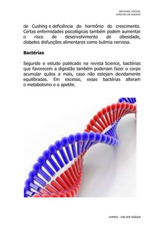 OBESIDADE VISCERAL
                                               GORDURA EM EXAGERO




de Cushing e deficiência do hormônio do crescimento.
Certas enfermidades psicológicas também podem aumentar
o    risco     de    desenvolvimento     de     obesidade,
diabetes disfunções alimentares como bulimia nervosa.

Bactérias

Segundo o estudo publicado na revista Science, bactérias
que favorecem a digestão também poderiam fazer o corpo
acumular quilos a mais, caso não estejam devidamente
equilibradas. Em excesso, essas bactérias alteram
o metabolismo e o apetite.




                                          ©MMXII - VAN DER HÄÄGEN
 
