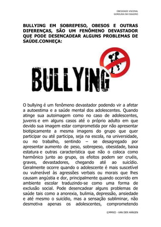 OBESIDADE VISCERAL
                                                 GORDURA EM EXAGERO




BULLYING EM SOBREPESO, OBESOS E OUTRAS
DIFERENÇAS, SÃO UM FENÔMENO DEVASTADOR
QUE PODE DESENCADEAR ALGUNS PROBLEMAS DE
SAÚDE.CONHEÇA:




O bullying é um fenômeno devastador podendo vir a afetar
a autoestima e a saúde mental dos adolescentes. Quando
atinge sua autoimagem como no caso de adolescentes,
juvenis e em alguns casos até o próprio adulto em que
devido sua imagem estar comprometida por não apresentar
biotipicamente a mesma imagens do grupo que quer
participar ou até participa, seja na escola, na universidade,
ou no trabalho, sentindo – se desagregado por
apresentar aumento de peso, sobrepeso, obesidade, baixa
estatura e outras característica que não o coloca como
harmônico junto ao grupo, os efeitos podem ser cruéis,
graves, devastadores, chegando até ao suicídio.
Geralmente ocorre quando o adolescente é mais suscetível
ou vulnerável às agressões verbais ou morais que lhes
causam angústia e dor, principalmente quando ocorrido em
ambiente escolar traduzindo-se como uma forma de
exclusão social. Pode desencadear alguns problemas de
saúde tais como a anorexia, bulimia, depressão, ansiedade
e até mesmo o suicídio, mas a sensação subliminar, não
desmotiva apenas os adolescentes, comprometendo
                                            ©MMXII - VAN DER HÄÄGEN
 