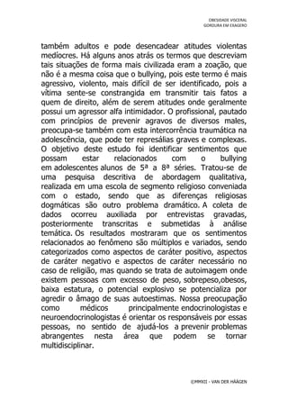 OBESIDADE VISCERAL
                                                  GORDURA EM EXAGERO




também adultos e pode desencadear atitudes violentas
medíocres. Há alguns anos atrás os termos que descreviam
tais situações de forma mais civilizada eram a zoação, que
não é a mesma coisa que o bullying, pois este termo é mais
agressivo, violento, mais difícil de ser identificado, pois a
vítima sente-se constrangida em transmitir tais fatos a
quem de direito, além de serem atitudes onde geralmente
possui um agressor alfa intimidador. O profissional, pautado
com princípios de prevenir agravos de diversos males,
preocupa-se também com esta intercorrência traumática na
adolescência, que pode ter represálias graves e complexas.
O objetivo deste estudo foi identificar sentimentos que
possam       estar   relacionados      com      o     bullying
em adolescentes alunos de 5ª a 8ª séries. Tratou-se de
uma pesquisa descritiva de abordagem qualitativa,
realizada em uma escola de segmento religioso conveniada
com o estado, sendo que as diferenças religiosas
dogmáticas são outro problema dramático. A coleta de
dados ocorreu auxiliada por entrevistas gravadas,
posteriormente transcritas e submetidas à análise
temática. Os resultados mostraram que os sentimentos
relacionados ao fenômeno são múltiplos e variados, sendo
categorizados como aspectos de caráter positivo, aspectos
de caráter negativo e aspectos de caráter necessário no
caso de religião, mas quando se trata de autoimagem onde
existem pessoas com excesso de peso, sobrepeso,obesos,
baixa estatura, o potencial explosivo se potencializa por
agredir o âmago de suas autoestimas. Nossa preocupação
como         médicos      principalmente endocrinologistas e
neuroendocrinologistas é orientar os responsáveis por essas
pessoas, no sentido de ajudá-los a prevenir problemas
abrangentes nesta área que podem se tornar
multidisciplinar.



                                             ©MMXII - VAN DER HÄÄGEN
 