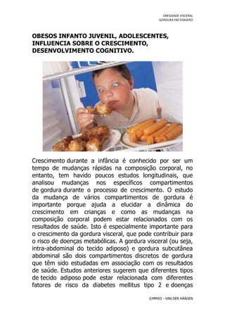 OBESIDADE VISCERAL
                                                GORDURA EM EXAGERO




OBESOS INFANTO JUVENIL, ADOLESCENTES,
INFLUENCIA SOBRE O CRESCIMENTO,
DESENVOLVIMENTO COGNITIVO.




Crescimento durante a infância é conhecido por ser um
tempo de mudanças rápidas na composição corporal, no
entanto, tem havido poucos estudos longitudinais, que
analisou mudanças nos específicos compartimentos
de gordura durante o processo de crescimento. O estudo
da mudança de vários compartimentos de gordura é
importante porque ajuda a elucidar a dinâmica do
crescimento em crianças e como as mudanças na
composição corporal podem estar relacionados com os
resultados de saúde. Isto é especialmente importante para
o crescimento da gordura visceral, que pode contribuir para
o risco de doenças metabólicas. A gordura visceral (ou seja,
intra-abdominal do tecido adiposo) e gordura subcutânea
abdominal são dois compartimentos discretos de gordura
que têm sido estudadas em associação com os resultados
de saúde. Estudos anteriores sugerem que diferentes tipos
de tecido adiposo pode estar relacionada com diferentes
fatores de risco da diabetes mellitus tipo 2 e doenças

                                           ©MMXII - VAN DER HÄÄGEN
 