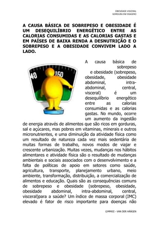 OBESIDADE VISCERAL
                                                  GORDURA EM EXAGERO




A CAUSA BÁSICA DE SOBREPESO E OBESIDADE É
UM DESEQUILÍBRIO ENERGÉTICO ENTRE AS
CALORIAS CONSUMIDAS E AS CALORIAS GASTAS E
EM PAÍSES DE BAIXA RENDA A DESNUTRIÇÃO E O
SOBREPESO E A OBESIDADE CONVIVEM LADO A
LADO.

                                  A    causa     básica     de
                                                    sobrepeso
                                     e obesidade (sobrepeso,
                                  obesidade,        obesidade
                                  abdominal,            intra-
                                  abdominal,          central,
                                  visceral)       é        um
                                  desequilíbrio    energético
                                  entre       as      calorias
                                  consumidas e as calorias
                                  gastas. No mundo, ocorre
                                  um aumento da ingestão
de energia através de alimentos que são ricos em gorduras,
sal e açúcares, mas pobres em vitaminas, minerais e outros
micronutrientes, e uma diminuição da atividade física como
um resultado de natureza cada vez mais sedentária de
muitas formas de trabalho, novos modos de viajar e
crescente urbanização. Muitas vezes, mudanças nos hábitos
alimentares e atividade física são o resultado de mudanças
ambientais e sociais associados com o desenvolvimento e a
falta de políticas de apoio em setores como saúde,
agricultura, transporte, planejamento urbano, meio
ambiente, transformação, distribuição, a comercialização de
alimentos e educação. Quais são as consequências comuns
de sobrepeso e obesidade (sobrepeso, obesidade,
obesidade      abdominal,       intra-abdominal,      central,
visceral)para a saúde? Um índice de massa corporal (IMC)
elevado é fator de risco importante para doenças não

                                             ©MMXII - VAN DER HÄÄGEN
 