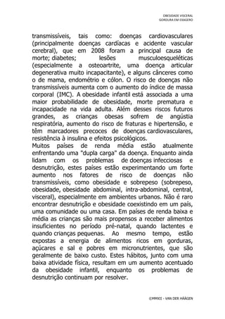 OBESIDADE VISCERAL
                                                  GORDURA EM EXAGERO




transmissíveis, tais como: doenças cardiovasculares
(principalmente doenças cardíacas e acidente vascular
cerebral), que em 2008 foram a principal causa de
morte; diabetes;           lesões          musculoesqueléticas
(especialmente a osteoartrite, uma doença articular
degenerativa muito incapacitante), e alguns cânceres como
o de mama, endométrio e cólon. O risco de doenças não
transmissíveis aumenta com o aumento do índice de massa
corporal (IMC). A obesidade infantil está associada a uma
maior probabilidade de obesidade, morte prematura e
incapacidade na vida adulta. Além desses riscos futuros
grandes, as crianças obesas sofrem de angústia
respiratória, aumento do risco de fraturas e hipertensão, e
têm marcadores precoces de doenças cardiovasculares,
resistência à insulina e efeitos psicológicos.
Muitos países de renda média estão atualmente
enfrentando uma "dupla carga" da doença. Enquanto ainda
lidam com os problemas de doenças infecciosas e
desnutrição, estes países estão experimentando um forte
aumento nos fatores de risco de doenças não
transmissíveis, como obesidade e sobrepeso (sobrepeso,
obesidade, obesidade abdominal, intra-abdominal, central,
visceral), especialmente em ambientes urbanos. Não é raro
encontrar desnutrição e obesidade coexistindo em um país,
uma comunidade ou uma casa. Em países de renda baixa e
média as crianças são mais propensos a receber alimentos
insuficientes no período pré-natal, quando lactentes e
quando crianças pequenas. Ao mesmo tempo, estão
expostas a energia de alimentos ricos em gorduras,
açúcares e sal e pobres em micronutrientes, que são
geralmente de baixo custo. Estes hábitos, junto com uma
baixa atividade física, resultam em um aumento acentuado
da obesidade infantil, enquanto os problemas de
desnutrição continuam por resolver.


                                             ©MMXII - VAN DER HÄÄGEN
 