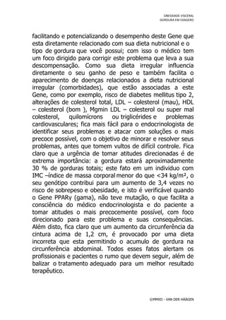 OBESIDADE VISCERAL
                                                GORDURA EM EXAGERO




facilitando e potencializando o desempenho deste Gene que
esta diretamente relacionado com sua dieta nutricional e o
tipo de gordura que você possui; com isso o médico tem
um foco dirigido para corrigir este problema que leva a sua
descompensação. Como sua dieta irregular influencia
diretamente o seu ganho de peso e também facilita o
aparecimento de doenças relacionados a dieta nutricional
irregular (comorbidades), que estão associadas a este
Gene, como por exemplo, risco de diabetes mellitus tipo 2,
alterações de colesterol total, LDL – colesterol (mau), HDL
– colesterol (bom ), Mgmin LDL – colesterol ou super mal
colesterol,    quilomícrons    ou triglicérides e problemas
cardiovasculares; fica mais fácil para o endocrinologista de
identificar seus problemas e atacar com soluções o mais
precoce possível, com o objetivo de minorar e resolver seus
problemas, antes que tomem vultos de difícil controle. Fica
claro que a urgência de tomar atitudes direcionadas é de
extrema importância: a gordura estará aproximadamente
30 % de gorduras totais; este fato em um individuo com
IMC –índice de massa corporal menor do que <34 kg/m², o
seu genótipo contribui para um aumento de 3,4 vezes no
risco de sobrepeso e obesidade, e isto é verificável quando
o Gene PPARγ (gama), não teve mutação, o que facilita a
consciência do médico endocrinologista e do paciente a
tomar atitudes o mais precocemente possível, com foco
direcionado para este problema e suas consequências.
Além disto, fica claro que um aumento da circunferência da
cintura acima de 1,2 cm, é provocado por uma dieta
incorreta que esta permitindo o acumulo de gordura na
circunferência abdominal. Todos esses fatos alertam os
profissionais e pacientes o rumo que devem seguir, além de
balizar o tratamento adequado para um melhor resultado
terapêutico.



                                           ©MMXII - VAN DER HÄÄGEN
 