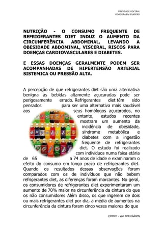 OBESIDADE VISCERAL
                                                  GORDURA EM EXAGERO




NUTRIÇÃO - O CONSUMO FREQUENTE DE
REFRIGERANTES DIET INDUZ O AUMENTO DA
CIRCUNFERÊNCIA  ABDOMINAL,     LEVANDO   A
OBESIDADE ABDOMINAL, VISCERAL, RISCOS PARA
DOENÇAS CARDIOVASCULARES E DIABETES.

E ESSAS DOENÇAS GERALMENTE PODEM SER
ACOMPANHADAS DE HIPERTENSÃO ARTERIAL
SISTEMICA OU PRESSÃO ALTA.


A percepção de que refrigerantes diet são uma alternativa
benigna às bebidas altamente açucaradas pode ser
perigosamente       errado. Refrigerantes     diet têm    sido
pensados             para ser uma alternativa mais saudável
aos                         seus homólogos açucarados, no
                              entanto,    estudos     recentes
                               mostram um aumento da
                                incidência   de     obesidade,
                                síndrome      metabólica     e
                                diabetes com a ingestão
                                frequente de refrigerantes
                               diet. O estudo foi realizado
                             com indivíduos numa faixa etária
de 65                     a 74 anos de idade e examinaram o
efeito do consumo em longo prazo de refrigerantes diet.
Quando os resultados dessas observações foram
comparados com os de indivíduos que não bebem
refrigerantes diet, as diferenças foram marcantes. No geral,
os consumidores de refrigerantes diet experimentaram um
aumento de 70% maior na circunferência da cintura do que
os não consumidores Além disso, os que ingerem de dois
ou mais refrigerantes diet por dia, a média de aumentos na
circunferência da cintura foram cinco vezes maiores do que

                                             ©MMXII - VAN DER HÄÄGEN
 