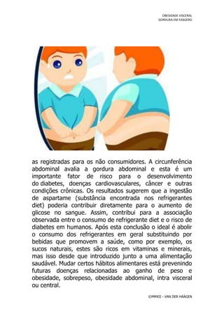 OBESIDADE VISCERAL
                                               GORDURA EM EXAGERO




as registradas para os não consumidores. A circunferência
abdominal avalia a gordura abdominal e esta é um
importante fator de risco para o desenvolvimento
do diabetes, doenças cardiovasculares, câncer e outras
condições crônicas. Os resultados sugerem que a ingestão
de aspartame (substância encontrada nos refrigerantes
diet) poderia contribuir diretamente para o aumento de
glicose no sangue. Assim, contribui para a associação
observada entre o consumo de refrigerante diet e o risco de
diabetes em humanos. Após esta conclusão o ideal é abolir
o consumo dos refrigerantes em geral substituindo por
bebidas que promovem a saúde, como por exemplo, os
sucos naturais, estes são ricos em vitaminas e minerais,
mas isso desde que introduzido junto a uma alimentação
saudável. Mudar certos hábitos alimentares está prevenindo
futuras doenças relacionadas ao ganho de peso e
obesidade, sobrepeso, obesidade abdominal, intra visceral
ou central.
                                          ©MMXII - VAN DER HÄÄGEN
 